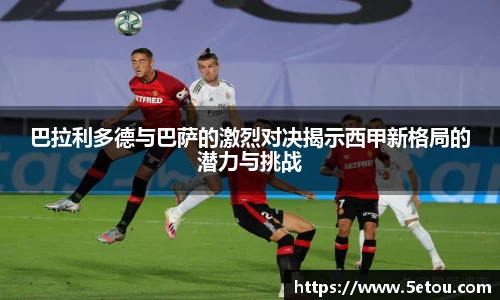 巴拉利多德与巴萨的激烈对决揭示西甲新格局的潜力与挑战